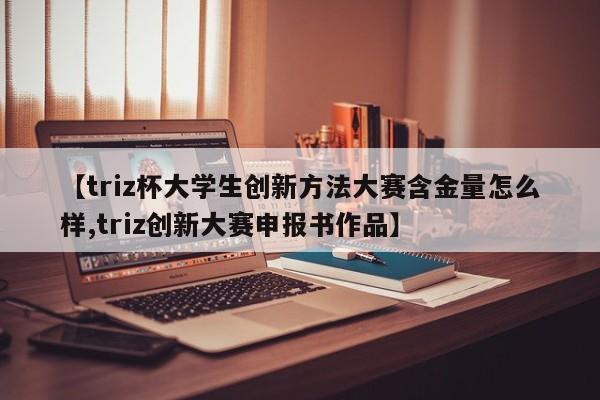 【triz杯大学生创新方法大赛含金量怎么样,triz创新大赛申报书作品】