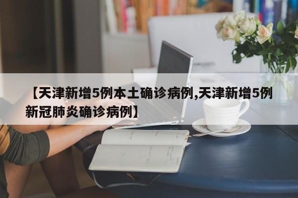 【天津新增5例本土确诊病例,天津新增5例新冠肺炎确诊病例】