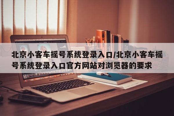 北京小客车摇号系统登录入口/北京小客车摇号系统登录入口官方网站对浏览器的要求