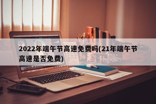 2022年端午节高速免费吗(21年端午节高速是否免费)