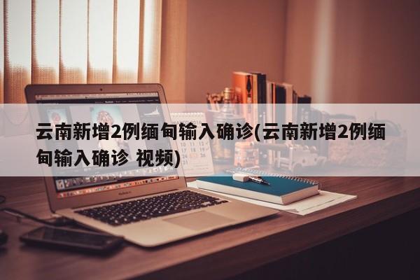 云南新增2例缅甸输入确诊(云南新增2例缅甸输入确诊 视频)