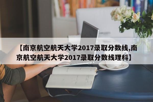 【南京航空航天大学2017录取分数线,南京航空航天大学2017录取分数线理科】