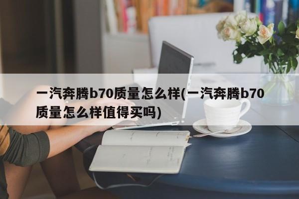 一汽奔腾b70质量怎么样(一汽奔腾b70质量怎么样值得买吗)