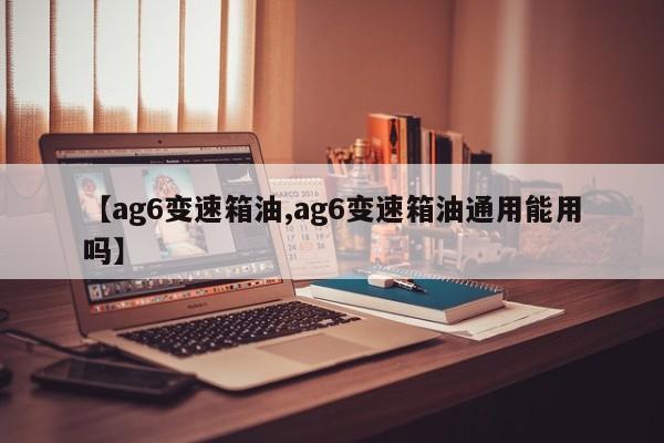 【ag6变速箱油,ag6变速箱油通用能用吗】