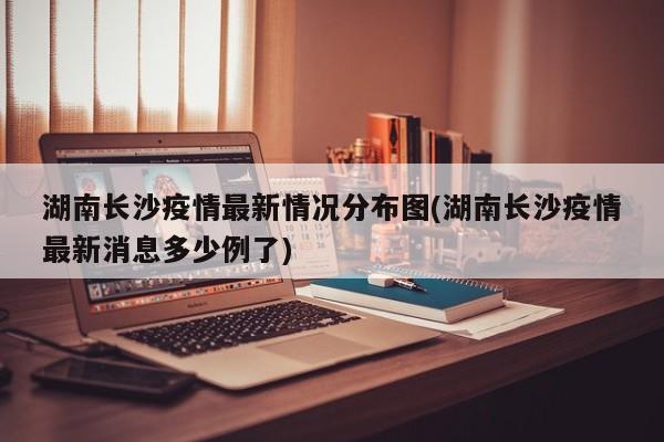 湖南长沙疫情最新情况分布图(湖南长沙疫情最新消息多少例了)