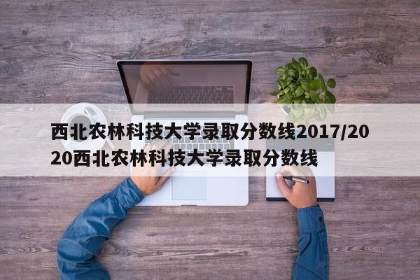 西北农林科技大学录取分数线2017/2020西北农林科技大学录取分数线