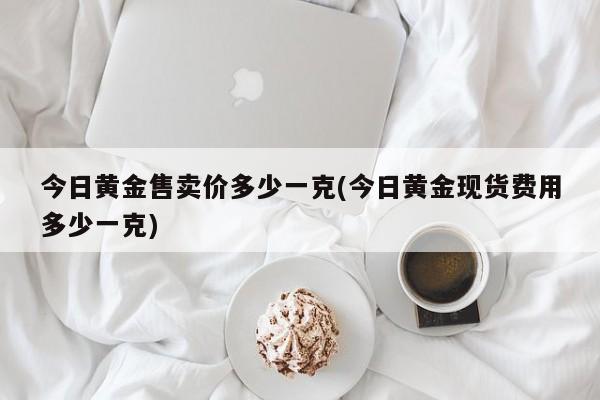 今日黄金售卖价多少一克(今日黄金现货费用多少一克)