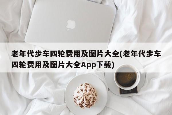 老年代步车四轮费用及图片大全(老年代步车四轮费用及图片大全App下载)