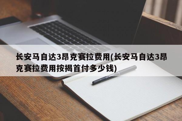 长安马自达3昂克赛拉费用(长安马自达3昂克赛拉费用按揭首付多少钱)