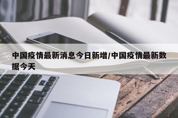 中国疫情最新消息今日新增/中国疫情最新数据今天
