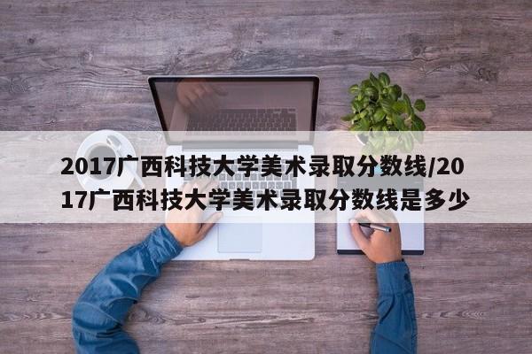 2017广西科技大学美术录取分数线/2017广西科技大学美术录取分数线是多少