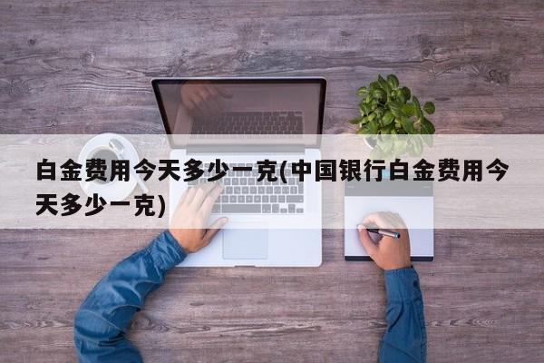 白金费用今天多少一克(中国银行白金费用今天多少一克)