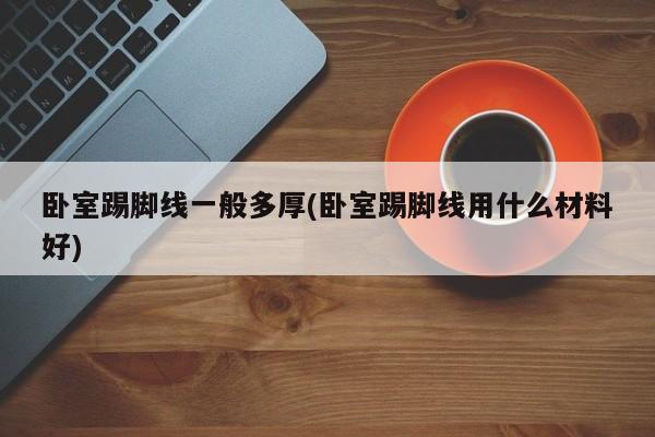 卧室踢脚线一般多厚(卧室踢脚线用什么材料好)