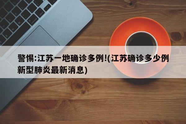 警惕:江苏一地确诊多例!(江苏确诊多少例新型肺炎最新消息)