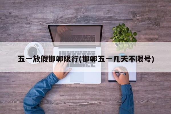 五一放假邯郸限行(邯郸五一几天不限号)