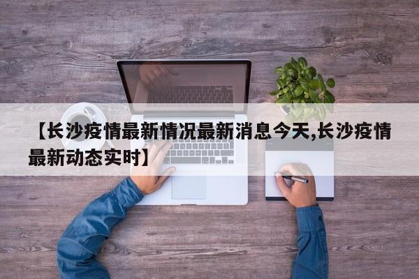 【长沙疫情最新情况最新消息今天,长沙疫情最新动态实时】
