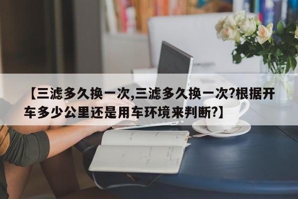 【三滤多久换一次,三滤多久换一次?根据开车多少公里还是用车环境来判断?】
