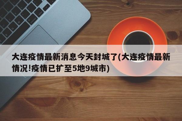 大连疫情最新消息今天封城了(大连疫情最新情况!疫情已扩至5地9城市)