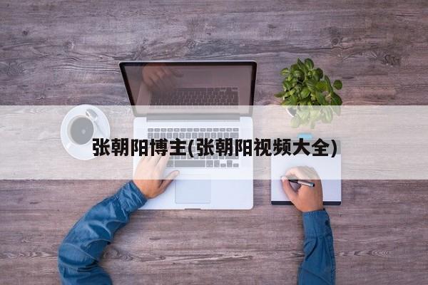 张朝阳博主(张朝阳视频大全)
