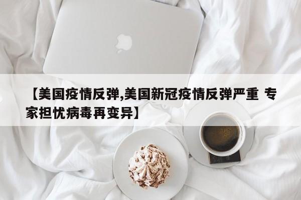 【美国疫情反弹,美国新冠疫情反弹严重 专家担忧病毒再变异】