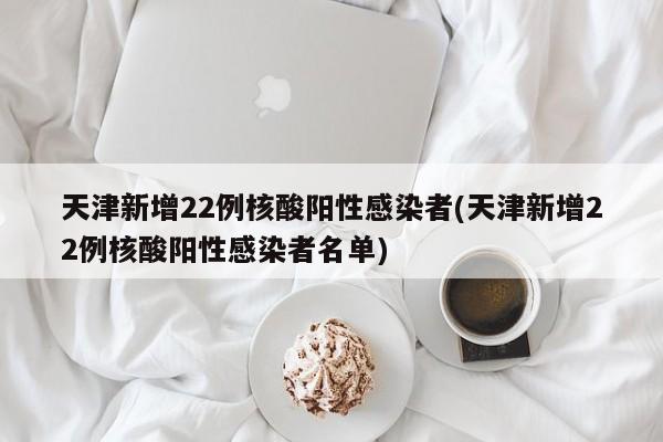 天津新增22例核酸阳性感染者(天津新增22例核酸阳性感染者名单)