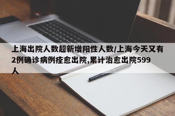 上海出院人数超新增阳性人数/上海今天又有2例确诊病例痊愈出院,累计治愈出院599人