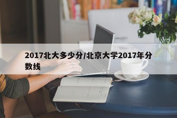 2017北大多少分/北京大学2017年分数线