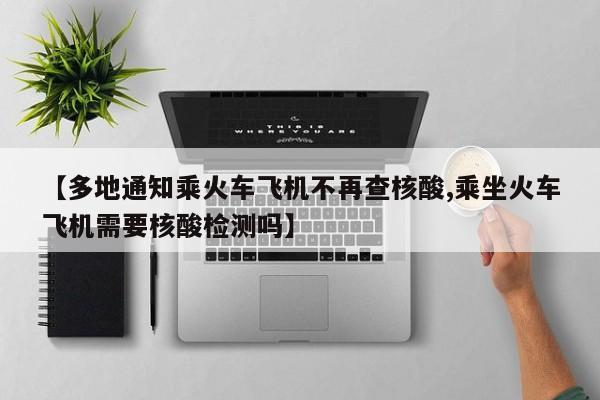 【多地通知乘火车飞机不再查核酸,乘坐火车飞机需要核酸检测吗】