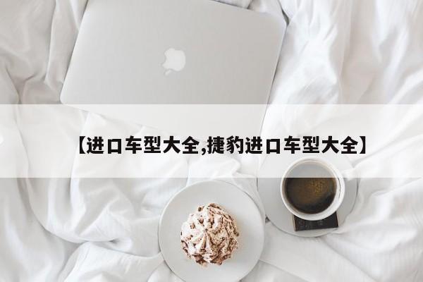 【进口车型大全,捷豹进口车型大全】