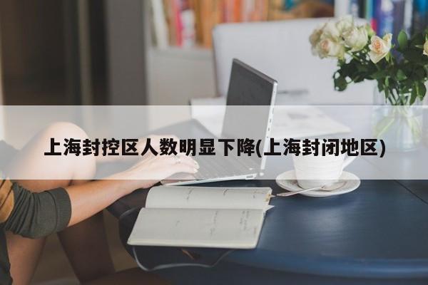 上海封控区人数明显下降(上海封闭地区)