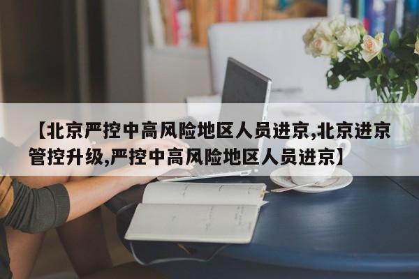 【北京严控中高风险地区人员进京,北京进京管控升级,严控中高风险地区人员进京】