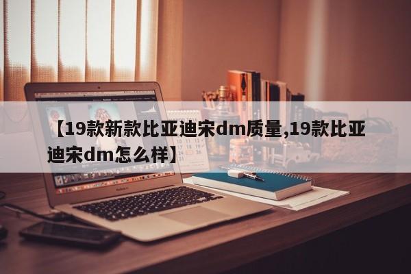 【19款新款比亚迪宋dm质量,19款比亚迪宋dm怎么样】