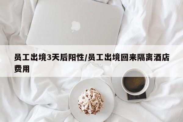 员工出境3天后阳性/员工出境回来隔离酒店费用