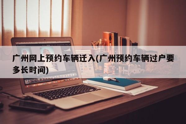 广州网上预约车辆迁入(广州预约车辆过户要多长时间)