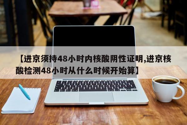 【进京须持48小时内核酸阴性证明,进京核酸检测48小时从什么时候开始算】