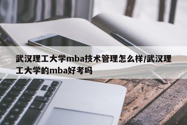 武汉理工大学mba技术管理怎么样/武汉理工大学的mba好考吗