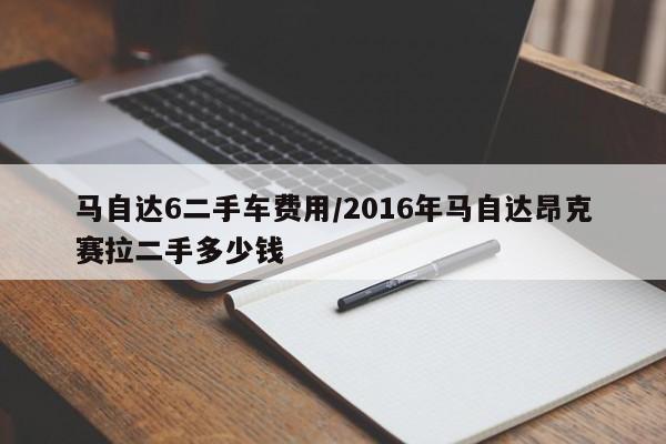 马自达6二手车费用/2016年马自达昂克赛拉二手多少钱
