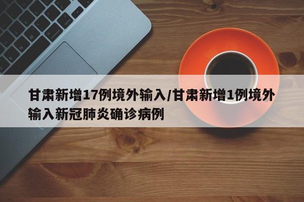甘肃新增17例境外输入/甘肃新增1例境外输入新冠肺炎确诊病例