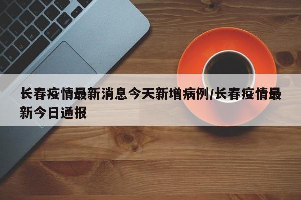 长春疫情最新消息今天新增病例/长春疫情最新今日通报