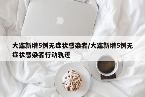 大连新增5例无症状感染者/大连新增5例无症状感染者行动轨迹