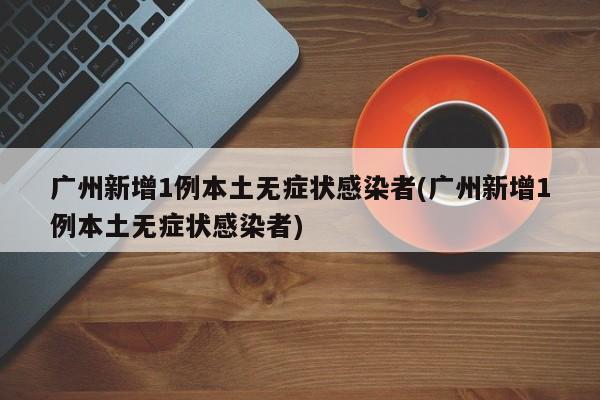 广州新增1例本土无症状感染者(广州新增1例本土无症状感染者)