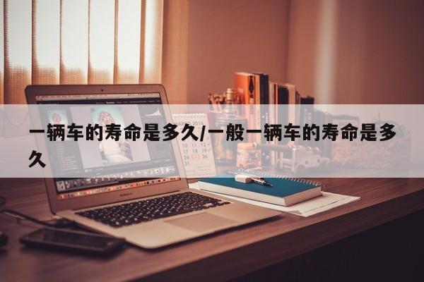 一辆车的寿命是多久/一般一辆车的寿命是多久