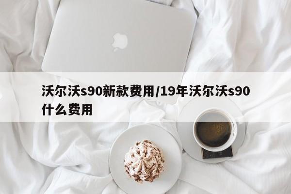 沃尔沃s90新款费用/19年沃尔沃s90什么费用