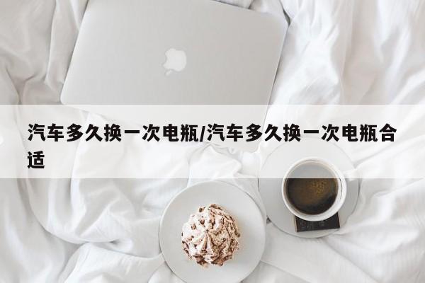 汽车多久换一次电瓶/汽车多久换一次电瓶合适