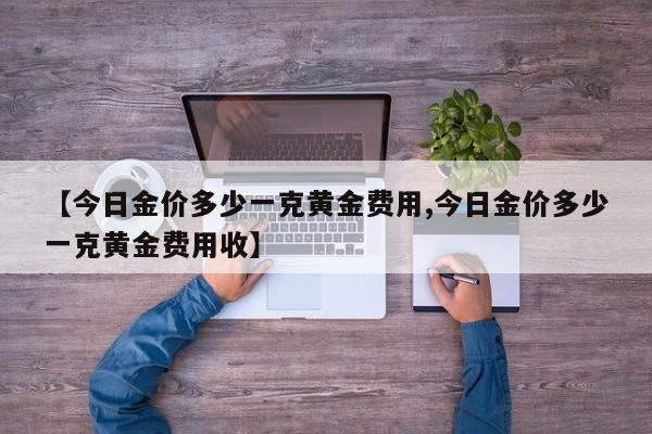 【今日金价多少一克黄金费用,今日金价多少一克黄金费用收】