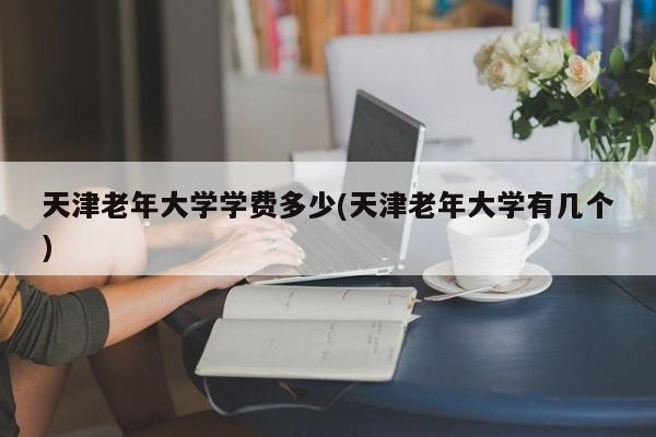 天津老年大学学费多少(天津老年大学有几个)