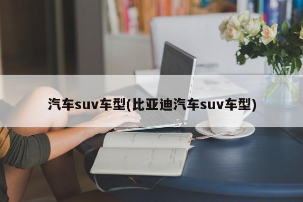 汽车suv车型(比亚迪汽车suv车型)