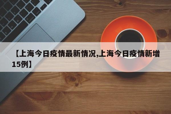 【上海今日疫情最新情况,上海今日疫情新增15例】