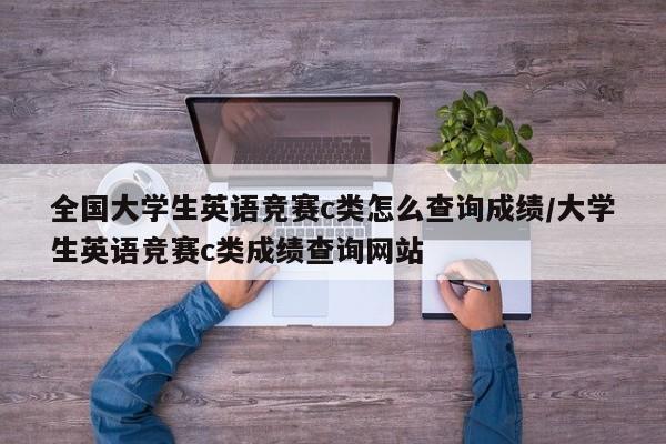 全国大学生英语竞赛c类怎么查询成绩/大学生英语竞赛c类成绩查询网站