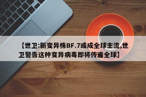 【世卫:新变异株BF.7或成全球主流,世卫警告这种变异病毒即将传遍全球】